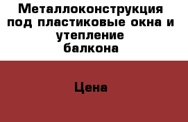 Металлоконструкция под пластиковые окна и утепление балкона › Цена ­ 35 000 - Московская обл., Истринский р-н Строительство и ремонт » Услуги   . Московская обл.